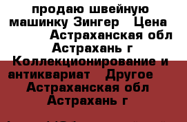 продаю швейную машинку Зингер › Цена ­ 1 000 - Астраханская обл., Астрахань г. Коллекционирование и антиквариат » Другое   . Астраханская обл.,Астрахань г.